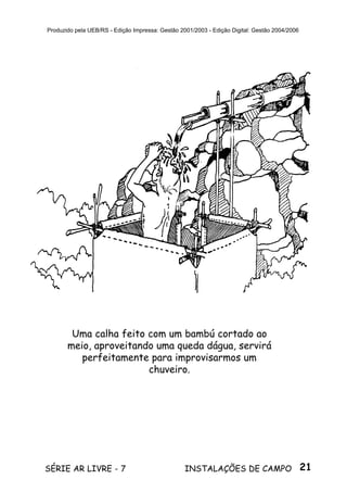 21SÉRIE AR LIVRE - 7 INSTALAÇÕES DE CAMPO
Produzido pela UEB/RS - Edição Impressa: Gestão 2001/2003 - Edição Digital: Gestão 2004/2006
Uma calha feito com um bambú cortado ao
meio, aproveitando uma queda dágua, servirá
perfeitamente para improvisarmos um
chuveiro.
 