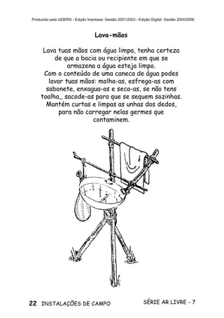 22 SÉRIE AR LIVRE - 7INSTALAÇÕES DE CAMPO
Produzido pela UEB/RS - Edição Impressa: Gestão 2001/2003 - Edição Digital: Gestão 2004/2006
Lava-mãos
Lava tuas mãos com água limpa, tenha certeza
de que a bacia ou recipiente em que se
armazena a água esteja limpo.
Com o conteúdo de uma caneca de água podes
lavar tuas mãos: molha-as, esfrega-as com
sabonete, enxagua-as e seca-as, se não tens
toalha,, sacode-as para que se sequem sozinhas.
Mantém curtas e limpas as unhas dos dedos,
para não carregar nelas germes que
contaminem.
 
