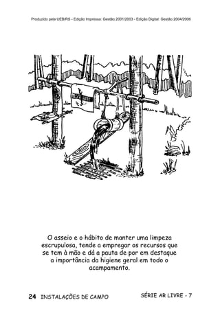 24 SÉRIE AR LIVRE - 7INSTALAÇÕES DE CAMPO
Produzido pela UEB/RS - Edição Impressa: Gestão 2001/2003 - Edição Digital: Gestão 2004/2006
O asseio e o hábito de manter uma limpeza
escrupulosa, tende a empregar os recursos que
se tem à mão e dá a pauta de por em destaque
a importância da higiene geral em todo o
acampamento.
 
