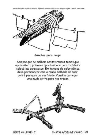 25SÉRIE AR LIVRE - 7 INSTALAÇÕES DE CAMPO
Produzido pela UEB/RS - Edição Impressa: Gestão 2001/2003 - Edição Digital: Gestão 2004/2006
Ganchos para roupa
Sempre que se molhem nossas roupas temos que
aproveitar a primeira oportunidade para tirá-las e
colocá-las para secar. Em tempos de calor não se
deve permanecer com a roupa molhada de suor,
pois é perigoso um resfriado. Convêm carregar
uma muda extra para nos trocar.
 