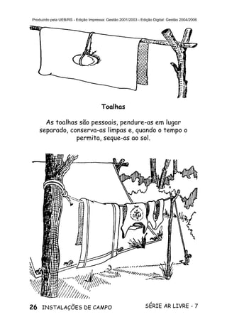 26 SÉRIE AR LIVRE - 7INSTALAÇÕES DE CAMPO
Produzido pela UEB/RS - Edição Impressa: Gestão 2001/2003 - Edição Digital: Gestão 2004/2006
Toalhas
As toalhas são pessoais, pendure-as em lugar
separado, conserva-as limpas e, quando o tempo o
permita, seque-as ao sol.
 