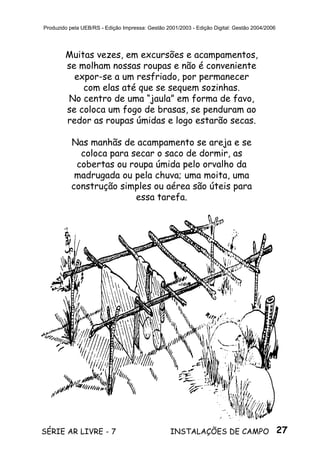 27SÉRIE AR LIVRE - 7 INSTALAÇÕES DE CAMPO
Produzido pela UEB/RS - Edição Impressa: Gestão 2001/2003 - Edição Digital: Gestão 2004/2006
Muitas vezes, em excursões e acampamentos,
se molham nossas roupas e não é conveniente
expor-se a um resfriado, por permanecer
com elas até que se sequem sozinhas.
No centro de uma “jaula” em forma de favo,
se coloca um fogo de brasas, se penduram ao
redor as roupas úmidas e logo estarão secas.
Nas manhãs de acampamento se areja e se
coloca para secar o saco de dormir, as
cobertas ou roupa úmida pelo orvalho da
madrugada ou pela chuva; uma moita, uma
construção simples ou aérea são úteis para
essa tarefa.
 