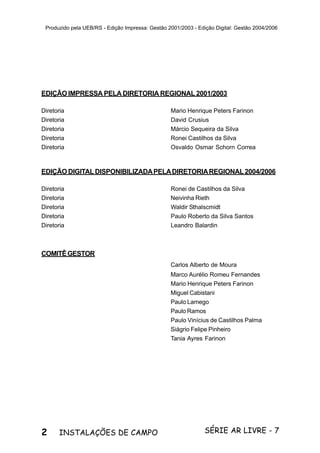 2 SÉRIE AR LIVRE - 7INSTALAÇÕES DE CAMPO
Produzido pela UEB/RS - Edição Impressa: Gestão 2001/2003 - Edição Digital: Gestão 2004/2006
EDIÇÃO IMPRESSA PELA DIRETORIA REGIONAL 2001/2003
Diretoria Mario Henrique Peters Farinon
Diretoria David Crusius
Diretoria Márcio Sequeira da Silva
Diretoria Ronei Castilhos da Silva
Diretoria Osvaldo Osmar Schorn Correa
EDIÇÃO DIGITALDISPONIBILIZADAPELADIRETORIAREGIONAL2004/2006
Diretoria Ronei de Castilhos da Silva
Diretoria Neivinha Rieth
Diretoria Waldir Sthalscmidt
Diretoria Paulo Roberto da Silva Santos
Diretoria Leandro Balardin
COMITÊGESTOR
Carlos Alberto de Moura
Marco Aurélio Romeu Fernandes
Mario Henrique Peters Farinon
Miguel Cabistani
Paulo Lamego
Paulo Ramos
Paulo Vinícius de Castilhos Palma
Siágrio Felipe Pinheiro
Tania Ayres Farinon
 