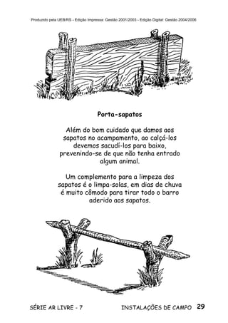29SÉRIE AR LIVRE - 7 INSTALAÇÕES DE CAMPO
Produzido pela UEB/RS - Edição Impressa: Gestão 2001/2003 - Edição Digital: Gestão 2004/2006
Porta-sapatos
Além do bom cuidado que damos aos
sapatos no acampamento, ao calçá-los
devemos sacudí-los para baixo,
prevenindo-se de que não tenha entrado
algum animal.
Um complemento para a limpeza dos
sapatos é o limpa-solas, em dias de chuva
é muito cômodo para tirar todo o barro
aderido aos sapatos.
 