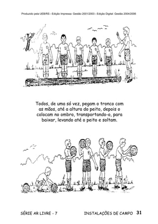 31SÉRIE AR LIVRE - 7 INSTALAÇÕES DE CAMPO
Produzido pela UEB/RS - Edição Impressa: Gestão 2001/2003 - Edição Digital: Gestão 2004/2006
Todos, de uma só vez, pegam o tronco com
as mãos, até a altura do peito, depois o
colocam no ombro, transportando-o, para
baixar, levando até o peito e soltam.
 