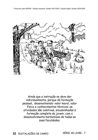 32 SÉRIE AR LIVRE - 7INSTALAÇÕES DE CAMPO
Produzido pela UEB/RS - Edição Impressa: Gestão 2001/2003 - Edição Digital: Gestão 2004/2006
Ainda que a instrução se deva dar
individualmente, porque dá formação
pessoal, desenvolvendo: valor moral, valor
físico e conhecimentos técnicos; as
atividades são coletivas, encaminhadas à
formação completa do jovem, com o
desenvolvimento harmonioso de todas as
suas faculdades.
 