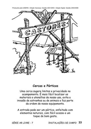 33SÉRIE AR LIVRE - 7 INSTALAÇÕES DE CAMPO
Produzido pela UEB/RS - Edição Impressa: Gestão 2001/2003 - Edição Digital: Gestão 2004/2006
Uma cerca sugere limites e privacidade no
acampamento. É mais fácil localizar os
materiais e utensílios de nosso uso, evita a
invasão de estranhos ou de animais e faz parte
da ordem de nosso equipamento.
A entrada pode ser um pórtico, enfeitado com
elementos naturais, com fácil acesso e um
toque de bom gosto.
Cercas e Pórticos
 