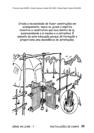 35SÉRIE AR LIVRE - 7 INSTALAÇÕES DE CAMPO
Produzido pela UEB/RS - Edição Impressa: Gestão 2001/2003 - Edição Digital: Gestão 2004/2006
Criada a necessidade de fazer construções em
acampamento, nasce no jovem o espírito
inventivo e construtivo que leva dentro de si,
surpreendendo a si mesmo e a estranhos. É
assunto da auto-educação porque dá formação e
proporciona uma abundância de satisfações.
 