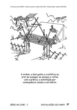 37SÉRIE AR LIVRE - 7 INSTALAÇÕES DE CAMPO
Produzido pela UEB/RS - Edição Impressa: Gestão 2001/2003 - Edição Digital: Gestão 2004/2006
A ordem, o bom gosto e a estética na
arte de acampar se alcança e refina
com a prática, a satisfação por
consequência conduz a um hábito.
 