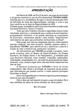 3SÉRIE AR LIVRE - 7 INSTALAÇÕES DE CAMPO
Produzido pela UEB/RS - Edição Impressa: Gestão 2001/2003 - Edição Digital: Gestão 2004/2006
APRESENTAÇÃO
Na Páscoa de 1998, de 10 a 12 de abril, um grupo de escotistas
e dirigentes reuniram-se, em um sítio denominado TAFARA CAMP,
tomando para si a incumbência de suprir a lacuna deixada pela falta
de definição do tema das Especialidades, concebeu e criou o que
hoje constitui-se no Guia de Especialidades da UEB.
O mesmo grupo, na seqüência, participou decisivamente na elaboração
dos Guias Escoteiro, Senior e Pioneiro.
Visto que este trabalho informal e espontâneo estava tendo
resultados positivos, e, entendendo que a carência de instrumentos,
principalmente literatura, é um grande obstáculo ao crescimento
do Escotismo, resolvemos assumir como missão “disponibilizar
instrumentos de apoio aos praticantes do Escotismo no Brasil”.
Este grupo, que tem sua composição aberta a todos quantos
queiram colaborar com esta iniciativa, também resolveu adotar o
pseudônimo TAFARA para identificar-se e identificar a autoria e
origem de todo o material que continuará a produzir.
Os instrumentos que TAFARA se propõe a produzir, tanto
serão originais como os Mapas de Especialidades, de Etapas
Escoteiro, de Etapas Senior e de Planejamento, já editados pela
Loja Escoteira Nacional, como também, traduções, adaptações,
atualizações, consolidações, etc., de matérias já produzidas em algum
momento, e que, embora sejam úteis, não mais estão disponíveis nos
dias de hoje.
O material produzido por TAFARA é feito de forma
independente. Não temos a pretensão de fazermos obras primas,
mas instrumentos que possam auxiliar a todos quantos pratiquem
Escotismo no Brasil.
Envie-nos sugestões para criarmos e aperfeiçoarmos qualquer
material que seja necessário.
Este é mais um instrumento de apoio a suas atividades. Ele é
uma coletânea de idéias de obras editadas em vários países.
Boa Atividade.
Mario Henrique Peters Farinon
 