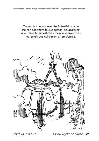 39SÉRIE AR LIVRE - 7 INSTALAÇÕES DE CAMPO
Produzido pela UEB/RS - Edição Impressa: Gestão 2001/2003 - Edição Digital: Gestão 2004/2006
Ter um bom acampamento é: fazê-lo com a
melhor boa vontade que possas, em qualquer
lugar onde te encontres, e com os elementos e
materiais que estiverem a teu alcance.
 