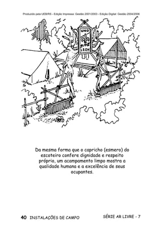 40 SÉRIE AR LIVRE - 7INSTALAÇÕES DE CAMPO
Produzido pela UEB/RS - Edição Impressa: Gestão 2001/2003 - Edição Digital: Gestão 2004/2006
Da mesma forma que o capricho (esmero) do
escoteiro confere dignidade e respeito
próprio, um acampamento limpo mostra a
qualidade humana e a excelência de seus
ocupantes.
 