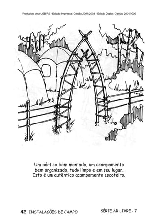 42 SÉRIE AR LIVRE - 7INSTALAÇÕES DE CAMPO
Produzido pela UEB/RS - Edição Impressa: Gestão 2001/2003 - Edição Digital: Gestão 2004/2006
Um pórtico bem montado, um acampamento
bem organizado, tudo limpo e em seu lugar.
Isto é um autêntico acampamento escoteiro.
 