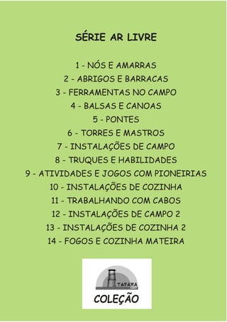 SÉRIE AR LIVRE
1 - NÓS E AMARRAS
2 - ABRIGOS E BARRACAS
3 - FERRAMENTAS NO CAMPO
4 - BALSAS E CANOAS
5 - PONTES
6 - TORRES E MASTROS
7 - INSTALAÇÕES DE CAMPO
8 - TRUQUES E HABILIDADES
9 - ATIVIDADES E JOGOS COM PIONEIRIAS
10 - INSTALAÇÕES DE COZINHA
11 - TRABALHANDO COM CABOS
12 - INSTALAÇÕES DE CAMPO 2
13 - INSTALAÇÕES DE COZINHA 2
14 - FOGOS E COZINHA MATEIRA
COLEÇÃO
 