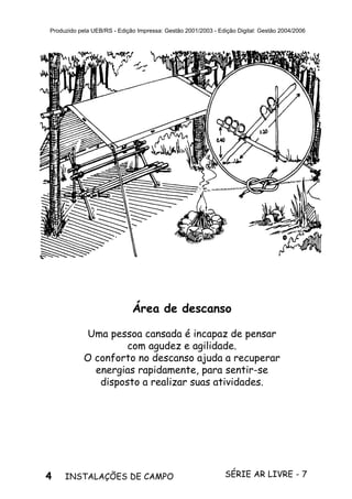 4 SÉRIE AR LIVRE - 7INSTALAÇÕES DE CAMPO
Produzido pela UEB/RS - Edição Impressa: Gestão 2001/2003 - Edição Digital: Gestão 2004/2006
Área de descanso
Uma pessoa cansada é incapaz de pensar
com agudez e agilidade.
O conforto no descanso ajuda a recuperar
energias rapidamente, para sentir-se
disposto a realizar suas atividades.
 