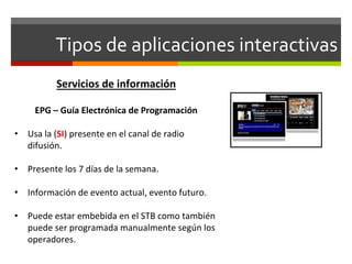 Tipos	
  de	
  aplicaciones	
  interactivas	
  
                 Servicios	
  de	
  información	
  
                                	
  
        EPG	
  –	
  Guía	
  Electrónica	
  de	
  Programación	
  
	
  
•  Usa	
  la	
  (SI)	
  presente	
  en	
  el	
  canal	
  de	
  radio	
  
     difusión.	
  

•  Presente	
  los	
  7	
  días	
  de	
  la	
  semana.	
  

•  Información	
  de	
  evento	
  actual,	
  evento	
  futuro.	
  

•  Puede	
  estar	
  embebida	
  en	
  el	
  STB	
  como	
  también	
  
   puede	
  ser	
  programada	
  manualmente	
  según	
  los	
  
   operadores.	
  
 