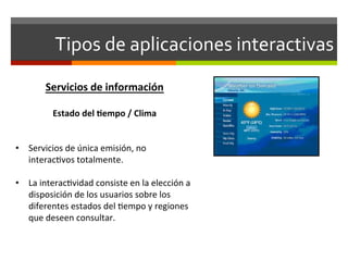 Tipos	
  de	
  aplicaciones	
  interactivas	
  
           Servicios	
  de	
  información	
  
	
  
         Estado	
  del	
  (empo	
  /	
  Clima	
  
                               	
  
                               	
  
•  Servicios	
  de	
  única	
  emisión,	
  no	
  
   interac;vos	
  totalmente.	
  

•  La	
  interac;vidad	
  consiste	
  en	
  la	
  elección	
  a	
  
     disposición	
  de	
  los	
  usuarios	
  sobre	
  los	
  
     diferentes	
  estados	
  del	
  ;empo	
  y	
  regiones	
  
     que	
  deseen	
  consultar.	
  	
  
	
  
 