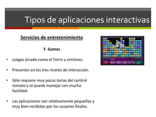 Tipos	
  de	
  aplicaciones	
  interactivas	
  
           Servicios	
  de	
  entretenimiento	
  
	
  
                         T-­‐	
  Games	
  
                                  	
  
•  Juegos	
  árcade	
  como	
  el	
  Tetris	
  y	
  similares.	
  

•  Presentes	
  en	
  los	
  tres	
  niveles	
  de	
  interacción.	
  

•  Sólo	
  requiere	
  muy	
  pocas	
  teclas	
  del	
  control	
  
   remoto	
  y	
  se	
  puede	
  manejar	
  con	
  mucha	
  
   facilidad.	
  

•  Las	
  aplicaciones	
  son	
  rela;vamente	
  pequeñas	
  y	
  
   muy	
  bien	
  recibidas	
  por	
  los	
  usuarios	
  ﬁnales.	
  
 