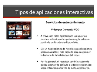 Tipos	
  de	
  aplicaciones	
  interactivas	
  
                        Servicios	
  de	
  entretenimiento	
  
            	
  
                               Video	
  por	
  Demanda	
  VOD	
  
                                                  	
  
            •  A	
  través	
  de	
  estas	
  aplicaciones	
  los	
  usuarios	
  
               pueden	
  seleccionar	
  las	
  películas	
  y/o	
  videos	
  a	
  
               par;r	
  de	
  un	
  listado	
  de	
  disponibles.	
  

            •  Ej.:	
  En	
  habitaciones	
  de	
  hotel	
  estas	
  aplicaciones	
  
                 serán	
  más	
  ú;les;	
  más	
  tarde	
  le	
  será	
  cargado	
  en	
  
                 la	
  factura	
  de	
  la	
  habitación	
  del	
  hotel.	
  
            	
  
            •  Por	
  lo	
  general,	
  el	
  receptor	
  tendría	
  acceso	
  de	
  
                 banda	
  ancha	
  y	
  la	
  película	
  o	
  video	
  seleccionado	
  
                 sería	
  entregado	
  a	
  través	
  de	
  ADSL	
  o	
  similares.	
  
 