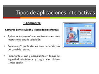 Tipos	
  de	
  aplicaciones	
  interactivas	
  
                         T-­‐Commerce	
  
                             	
  
 Compras	
  por	
  televisión	
  /	
  Publicidad	
  interac(va	
  
	
  
•  Aplicaciones	
  para	
  ofrecer	
  centros	
  comerciales	
  
     interac;vos	
  para	
  la	
  televisión.	
  

•  Compras	
   y/o	
   publicidad	
   en	
   línea	
   haciendo	
   uso	
  
   del	
  canal	
  de	
  retorno.	
  	
  

•  Importante	
  el	
  uso	
  y	
  apropiación	
  en	
  temas	
  de	
  
   seguridad	
   electrónica	
   y	
   pagos	
   electrónicos	
  
   (smart	
  cards).	
  
 