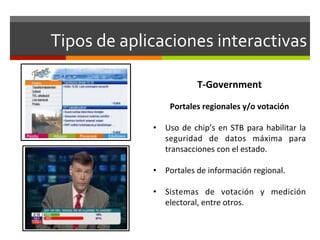 Tipos	
  de	
  aplicaciones	
  interactivas	
  

                                      T-­‐Government	
  
                                           	
  
                         Portales	
  regionales	
  y/o	
  votación	
  
                  	
  
                  •  Uso	
   de	
   chip’s	
   en	
   STB	
   para	
   habilitar	
   la	
  
                       seguridad	
   de	
   datos	
   máxima	
   para	
  
                       transacciones	
  con	
  el	
  estado.	
  

                  •  Portales	
  de	
  información	
  regional.	
  

                  •  Sistemas	
   de	
   votación	
   y	
   medición	
  
                     electoral,	
  entre	
  otros.	
  
 