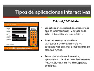 Tipos	
  de	
  aplicaciones	
  interactivas	
  
                                T-­‐Salud	
  /	
  T-­‐Cuidado	
  
                	
  
                •  Las	
  aplicaciones	
  cubren	
  básicamente	
  todo	
  
                     ;po	
  de	
  información	
  de	
  TV	
  basada	
  en	
  la	
  
                     salud,	
  el	
  bienestar	
  y	
  temas	
  médicos.	
  

                •  Forma	
  realmente	
  interac;va	
  y	
  
                   bidireccional	
  de	
  conexión	
  entre	
  los	
  
                   pacientes	
  y	
  las	
  personas	
  o	
  ins;tuciones	
  de	
  
                   atención	
  medica.	
  

                •  Recordatorios	
  de	
  medicamentos,	
  
                   agendamiento	
  de	
  citas,	
  consultas	
  externas	
  
                   frecuentes,	
  dadas	
  de	
  alta	
  en	
  hospitales,	
  
                   entre	
  otras.	
  
 