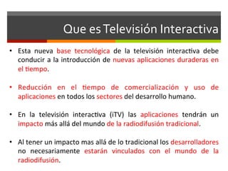Que	
  es	
  Televisión	
  Interactiva	
  
•  Esta	
   nueva	
   base	
   tecnológica	
   de	
   la	
   televisión	
   interac;va	
   debe	
  
   conducir	
  a	
  la	
  introducción	
  de	
  nuevas	
  aplicaciones	
  duraderas	
  en	
  
   el	
  ;empo.	
  

•  Reducción	
   en	
   el	
   ;empo	
   de	
   comercialización	
   y	
   uso	
   de	
  
   aplicaciones	
  en	
  todos	
  los	
  sectores	
  del	
  desarrollo	
  humano.	
  

•  En	
   la	
   televisión	
   interac;va	
   (iTV)	
   las	
   aplicaciones	
   tendrán	
   un	
  
   impacto	
  más	
  allá	
  del	
  mundo	
  de	
  la	
  radiodifusión	
  tradicional.	
  

•  Al	
  tener	
  un	
  impacto	
  mas	
  allá	
  de	
  lo	
  tradicional	
  los	
  desarrolladores	
  
   no	
   necesariamente	
   estarán	
   vinculados	
   con	
   el	
   mundo	
   de	
   la	
  
   radiodifusión.	
  
 