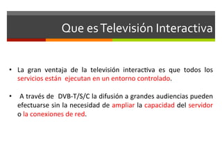 Que	
  es	
  Televisión	
  Interactiva	
  


•  La	
   gran	
   ventaja	
   de	
   la	
   televisión	
   interac;va	
   es	
   que	
   todos	
   los	
  
   servicios	
  están	
  	
  ejecutan	
  en	
  un	
  entorno	
  controlado.	
  

•  	
   A	
   través	
   de	
  	
   DVB-­‐T/S/C	
   la	
   difusión	
   a	
   grandes	
   audiencias	
   pueden	
  
   efectuarse	
  sin	
  la	
  necesidad	
  de	
  ampliar	
  la	
  capacidad	
  del	
  servidor	
  
   o	
  la	
  conexiones	
  de	
  red.	
  
 
