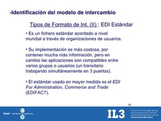-Identificación del modelo de intercambio Tipos de Formato de Int. (II)  : EDI Estándar Es un fichero estándar acordado a nivel mundial a través de organizaciones de usuarios. Su implementación es más costosa, por contener mucha más información, pero en cambio las aplicaciones son compatibles entre varios grupos o usuarios (un transitario trabajando simultáneamente en 3 puertos). El estándar usado en mayor medida es el  EDI For Administration, Commerce and Trade  (EDIFACT). 