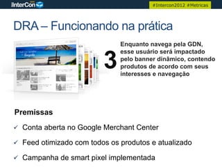 #Intercon2012 #Metricas




DRA – Funcionando na prática
                               Enquanto navega pela GDN,


                          3
                               esse usuário será impactado
                               pelo banner dinâmico, contendo
                               produtos de acordo com seus
                               interesses e navegação




Premissas
ü  Conta aberta no Google Merchant Center

ü  Feed otimizado com todos os produtos e atualizado

ü  Campanha de smart pixel implementada
 