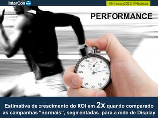 #Intercon2012 #Metricas



                                 PERFORMANCE




 Estimativa de crescimento do ROI em 2x quando comparado
as campanhas “normais”, segmentadas para a rede de Display
 