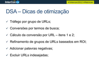 #Intercon2012 #Metricas




DSA – Dicas de otimização
ü  Tráfego por grupo de URLs;

ü  Conversões por termos de busca;

ü  Cálculo da conversão por URL – itens 1 e 2;

ü  Refinamento de grupos de URLs baseados em ROI;

ü  Adicionar palavras negativas;

ü  Excluir URLs indesejadas;
 
