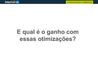 #Intercon2012 #Metricas




E qual é o ganho com
 essas otimizações?
 