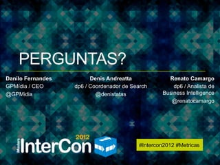 #Intercon2012 #Metricas




    PERGUNTAS?
Danilo Fernandes         Denis Andreatta               Renato Camargo
GPMídia / CEO      dp6 / Coordenador de Search           dp6 / Analista de
@GPMidia                   @denistatas               Business Intelligence
                                                        @renatocamargo




                                           #Intercon2012 #Metricas
 