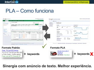 #Intercon2012 #Metricas




  PLA – Como funciona




Formato Padrão                  ü   Formato PLA

                 +   keywords                          +   keywords      x
Sinergia com anúncio de texto. Melhor experiência.
 