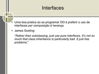Interfaces

●   Uma boa pratica ao se programar OO é preferir o uso de
    interfaces por composição à herança.
●   James Gosling:
    “Rather than subclassing, just use pure interfaces. It’s not so
    much that class inheritance is particularly bad. It just has
    problems.”
 