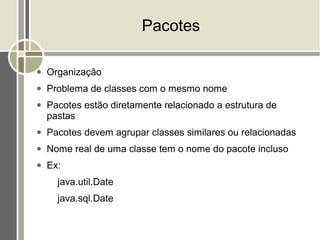 Pacotes

●   Organização
●   Problema de classes com o mesmo nome
●   Pacotes estão diretamente relacionado a estrutura de
    pastas
●   Pacotes devem agrupar classes similares ou relacionadas
●   Nome real de uma classe tem o nome do pacote incluso
●   Ex:
      java.util.Date
      java.sql.Date
 