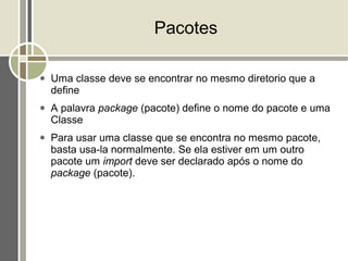 Pacotes

●   Uma classe deve se encontrar no mesmo diretorio que a
    define
●   A palavra package (pacote) define o nome do pacote e uma
    Classe
●   Para usar uma classe que se encontra no mesmo pacote,
    basta usa-la normalmente. Se ela estiver em um outro
    pacote um import deve ser declarado após o nome do
    package (pacote).
 