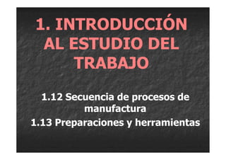 1. INTRODUCCIÓN
 AL ESTUDIO DEL
     TRABAJO
  1.12 Secuencia de procesos de
          manufactura
1.13 Preparaciones y herramientas
 