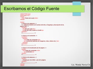 Escribamos el Código Fuente
<!DOCTYPE html>
<html lang="es">
<head>
<title>Titulo de la web</title>
</head>
<body>
<!--Esto es la cabecera -->
<!-- cabecera donde va el nombre del sitio, el logotipo y descripción de la
pagina web -->
<header>
<h1>Mi sitio web</h1>
<p>Mi sitio web creado en html5</p>
</header>
<!--............................... -->
<!--Esto es el contenido -->
<section>
<article>
<h2>Titilo de contenido<h2>
<p> Contenido (ademas de imagenes, citas, videos etc.) </p>
</article>
</section>
<!--............................... -->
<!--Esto es el encabezado pie de pagina -->
<aside>
<h3>Titulo de contenido </h3>
<p>contenido</p>
</aside>
<!--................................. -->
<!--Esto es la cabecera -->
<footer>
Creado por mi el 2011 - pie de la página
</footer>
<!--...................................-->
</body>
</html> Lic. Wendy Navia Ch.
 