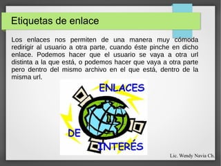 Etiquetas de enlace
Los enlaces nos permiten de una manera muy cómoda
redirigir al usuario a otra parte, cuando éste pinche en dicho
enlace. Podemos hacer que el usuario se vaya a otra url
distinta a la que está, o podemos hacer que vaya a otra parte
pero dentro del mismo archivo en el que está, dentro de la
misma url.
Lic. Wendy Navia Ch.
 