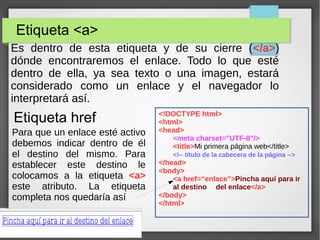 Etiqueta <a>
Es dentro de esta etiqueta y de su cierre (</a>)
dónde encontraremos el enlace. Todo lo que esté
dentro de ella, ya sea texto o una imagen, estará
considerado como un enlace y el navegador lo
interpretará así.
Etiqueta href <!DOCTYPE html>
<html>
<head>
<meta charset="UTF-8"/>
<title>Mi primera página web</title>
<!-- título de la cabecera de la página -->
</head>
<body>
<a href=“enlace”>Pincha aquí para ir
al destino del enlace</a>
</body>
</html>
Para que un enlace esté activo
debemos indicar dentro de él
el destino del mismo. Para
establecer este destino le
colocamos a la etiqueta <a>
este atributo. La etiqueta
completa nos quedaría así:
 