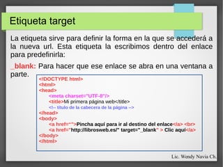 Etiqueta target
La etiqueta sirve para definir la forma en la que se accederá a
la nueva url. Esta etiqueta la escribimos dentro del enlace
para predefinirla:
_blank: Para hacer que ese enlace se abra en una ventana a
parte.
<!DOCTYPE html>
<html>
<head>
<meta charset="UTF-8"/>
<title>Mi primera página web</title>
<!-- título de la cabecera de la página -->
</head>
<body>
<a href=“”>Pincha aquí para ir al destino del enlace</a> <br>
<a href="http://librosweb.es/" target="_blank" > Clic aquí</a>
</body>
</html>
Lic. Wendy Navia Ch.
 