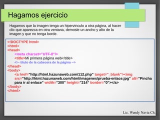 Hagamos ejercicio
<!DOCTYPE html>
<html>
<head>
<meta charset="UTF-8"/>
<title>Mi primera página web</title>
<!-- título de la cabecera de la página -->
</head>
<body>
<a href="http://html.hazunaweb.com/112.php" target="_blank"><img
src="http://html.hazunaweb.com/html/imagenes/prueba-enlace.jpg" alt="Pincha
para ir al enlace" width="300" height="214" border="0"></a>
</body>
</html>
Hagamos que la imagen tenga un hipervinculo a otra página, al hacer
clic que aparezca en otra ventana, demosle un ancho y alto de la
imagen y que no tenga borde.
Lic. Wendy Navia Ch.
 