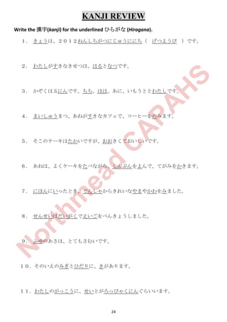 24
KANJI REVIEW
Write the 漢字(kanji) for the underlined ひらがな (Hiragana).
１． きょうは、２０１２ねんしちがつにじゅうににち（ げつようび ）です。
２． わたしがすきなきせつは、はるとなつです。
３． かぞくは五にんです。ちち、はは、あに、いもうととわたしです。
４． まいしゅうまつ、あねがすきなカフェで、コーヒーをのみます。
５． そこのケーキはたかいですが、おおきくておいしいです。
６． あねは、よくケーキをたべながら、しんぶんをよんで、てがみをかきます。
７． にほんにいったとき、でんしゃからきれいなやまやかわをみました。
８． せんせいはだいがくでえいごをべんきょうしました。
９． ふゆのあさは、とてもさむいです。
１０．そのいえのみぎとひだりに、きがあります。
１１．わたしのがっこうに、せいとがろっぴゃくにんぐらいいます。
N
orthm
ead
C
A
PA
H
S
 