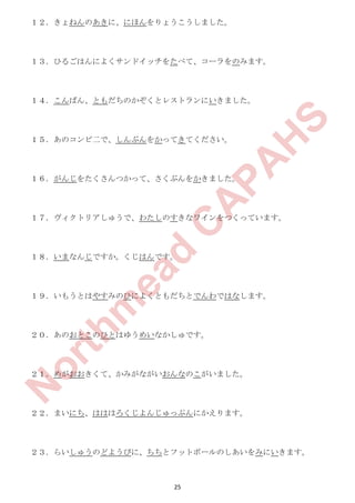 25
１２．きょねんのあきに、にほんをりょうこうしました。
１３．ひるごはんによくサンドイッチをたべて、コーラをのみます。
１４．こんばん、ともだちのかぞくとレストランにいきました。
１５．あのコンビ二で、しんぶんをかってきてください。
１６．がんじをたくさんつかって、さくぶんをかきました。
１７．ヴィクトリアしゅうで、わたしのすきなワインをつくっています。
１８．いまなんじですか。くじはんです。
１９．いもうとはやすみのひによくともだちとでんわではなします。
２０．あのおとこのひとはゆうめいなかしゅです。
２１．めがおおきくて、かみがながいおんなのこがいました。
２２．まいにち、はははろくじよんじゅっぷんにかえります。
２３．らいしゅうのどようびに、ちちとフットボールのしあいをみにいきます。
N
orthm
ead
C
A
PA
H
S
 