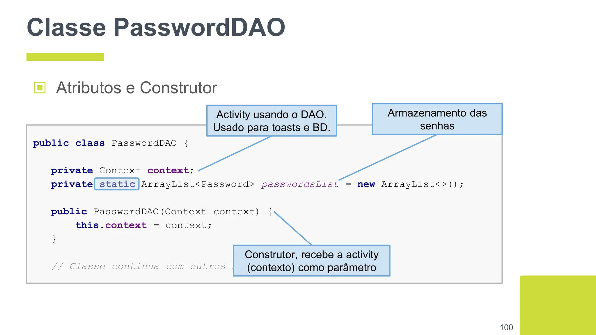 Classe PasswordDAO
100
public class PasswordDAO {
private Context context;
private static ArrayList<Password> passwordsList = new ArrayList<>();
public PasswordDAO(Context context) {
this.context = context;
}
// Classe continua com outros métodos ...
▣ Atributos e Construtor
Activity usando o DAO.
Usado para toasts e BD.
Armazenamento das
senhas
Construtor, recebe a activity
(contexto) como parâmetro
 