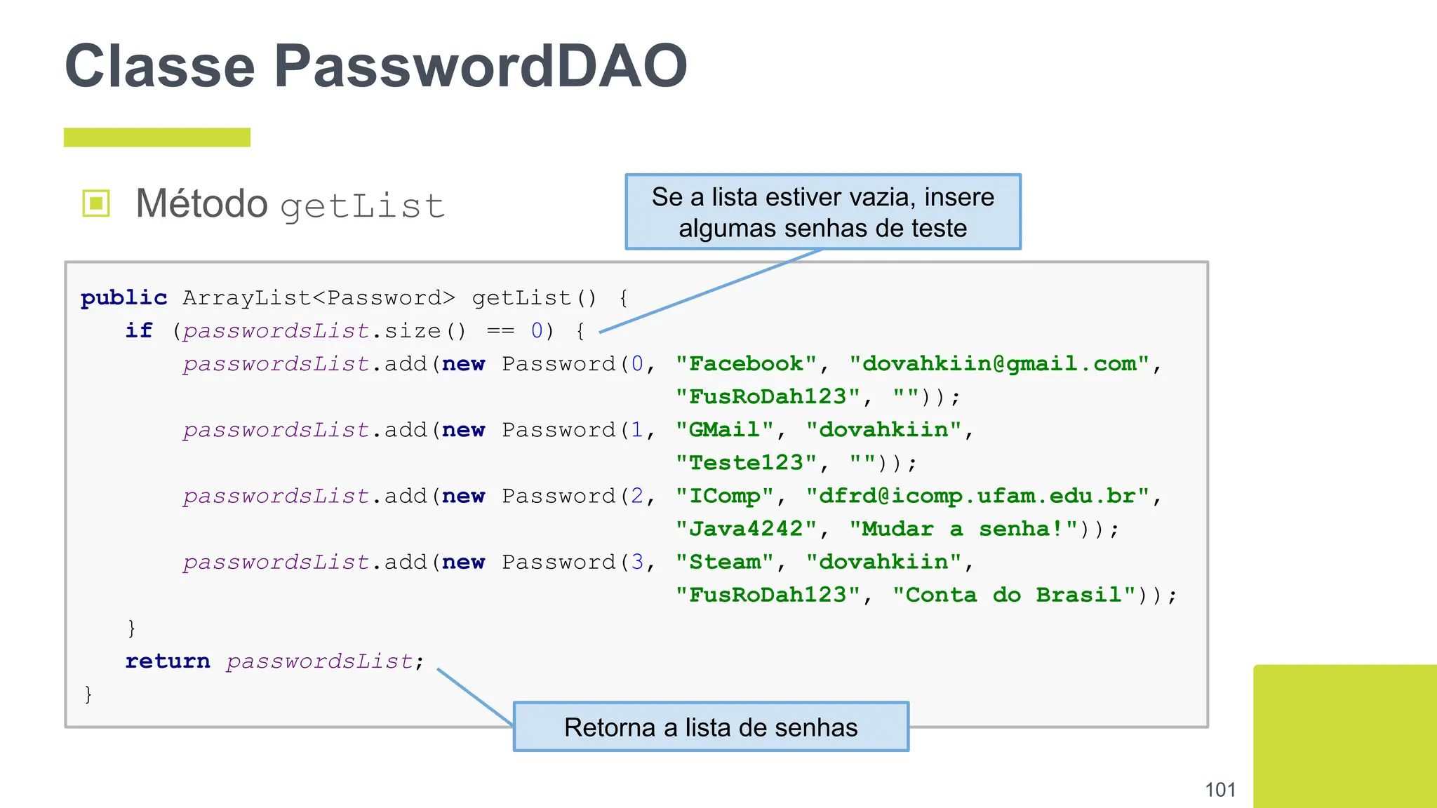 Classe PasswordDAO
101
public ArrayList<Password> getList() {
if (passwordsList.size() == 0) {
passwordsList.add(new Password(0, "Facebook", "dovahkiin@gmail.com",
"FusRoDah123", ""));
passwordsList.add(new Password(1, "GMail", "dovahkiin",
"Teste123", ""));
passwordsList.add(new Password(2, "IComp", "dfrd@icomp.ufam.edu.br",
"Java4242", "Mudar a senha!"));
passwordsList.add(new Password(3, "Steam", "dovahkiin",
"FusRoDah123", "Conta do Brasil"));
}
return passwordsList;
}
▣ Método getList Se a lista estiver vazia, insere
algumas senhas de teste
Retorna a lista de senhas
 