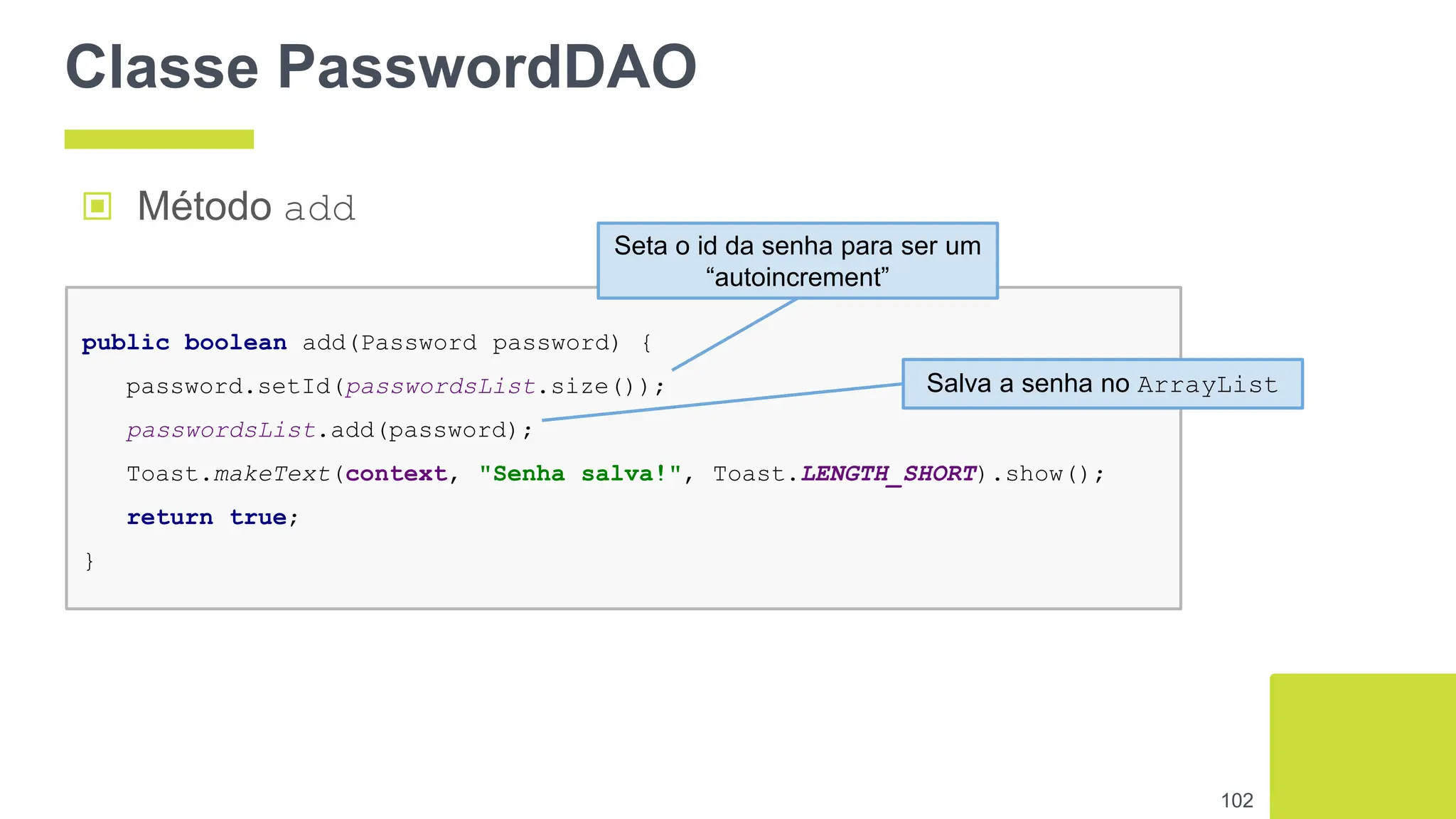 Classe PasswordDAO
102
public boolean add(Password password) {
password.setId(passwordsList.size());
passwordsList.add(password);
Toast.makeText(context, "Senha salva!", Toast.LENGTH_SHORT).show();
return true;
}
▣ Método add
Seta o id da senha para ser um
“autoincrement”
Salva a senha no ArrayList
 