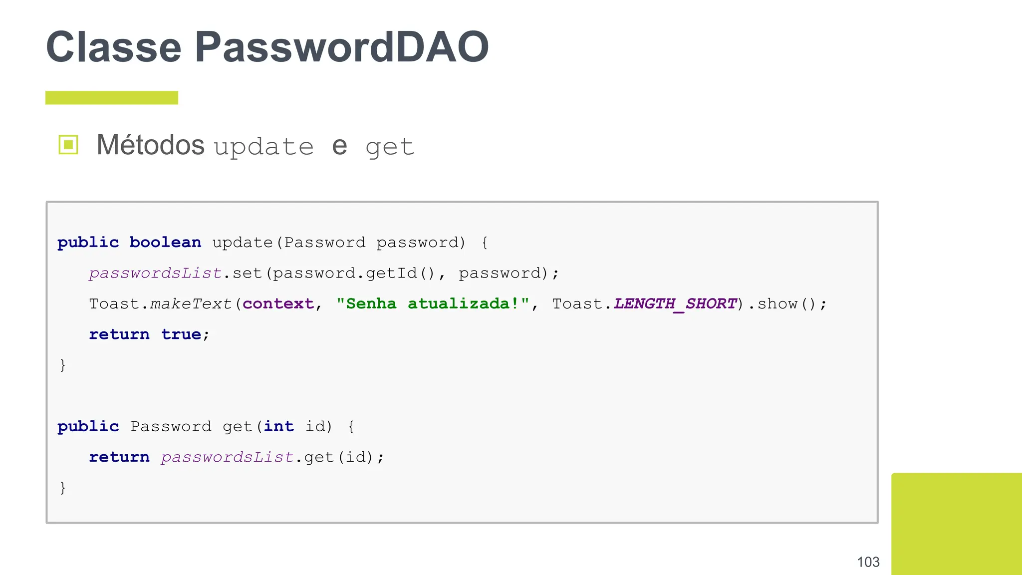 Classe PasswordDAO
103
public boolean update(Password password) {
passwordsList.set(password.getId(), password);
Toast.makeText(context, "Senha atualizada!", Toast.LENGTH_SHORT).show();
return true;
}
public Password get(int id) {
return passwordsList.get(id);
}
▣ Métodos update e get
 